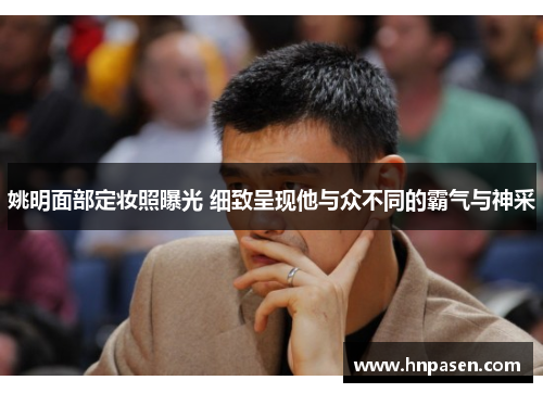 姚明面部定妆照曝光 细致呈现他与众不同的霸气与神采