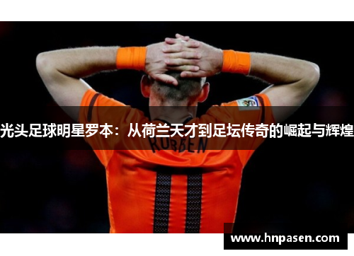 光头足球明星罗本：从荷兰天才到足坛传奇的崛起与辉煌