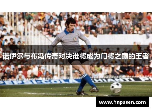 诺伊尔与布冯传奇对决谁将成为门将之巅的王者